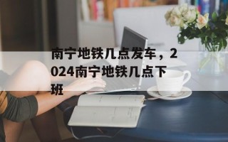 南宁地铁几点发车，2024南宁地铁几点下班
