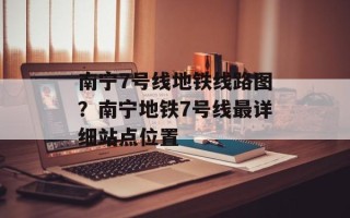 南宁7号线地铁线路图？南宁地铁7号线最详细站点位置