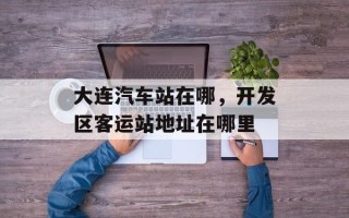 大连汽车站在哪，开发区客运站地址在哪里