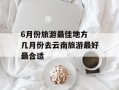 6月份旅游最佳地方 几月份去云南旅游最好最合适