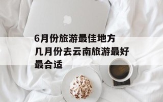 6月份旅游最佳地方 几月份去云南旅游最好最合适