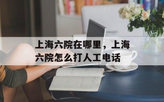 上海六院在哪里，上海六院怎么打人工电话