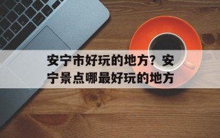 安宁市好玩的地方？安宁景点哪最好玩的地方