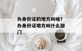 办身份证的地方叫啥？办身份证地方叫什么部门