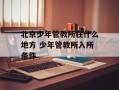 北京少年管教所在什么地方 少年管教所入所条件