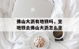 佛山大沥有地铁吗，坐地铁去佛山大沥怎么坐