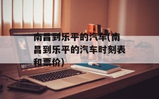 南昌到乐平的汽车(南昌到乐平的汽车时刻表和票价)