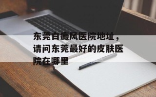 东莞白癜风医院地址，请问东莞最好的皮肤医院在哪里