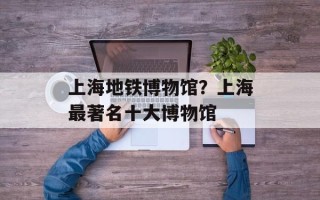 上海地铁博物馆？上海最著名十大博物馆