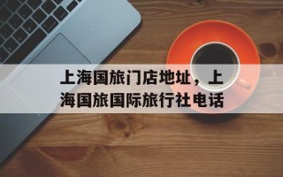 上海国旅门店地址，上海国旅国际旅行社电话