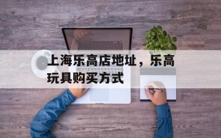 上海乐高店地址，乐高玩具购买方式