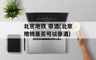 北京地铁 带酒(北京地铁是否可以带酒)