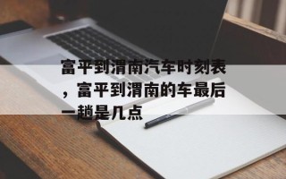富平到渭南汽车时刻表，富平到渭南的车最后一趟是几点