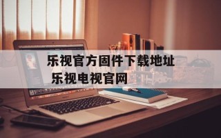 乐视官方固件下载地址 乐视电视官网