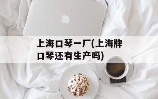 上海口琴一厂(上海牌口琴还有生产吗)
