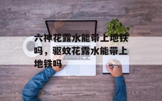 六神花露水能带上地铁吗，驱蚊花露水能带上地铁吗