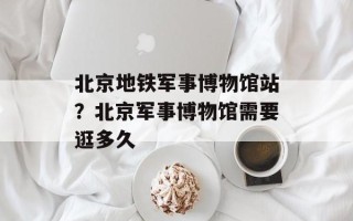 北京地铁军事博物馆站？北京军事博物馆需要逛多久