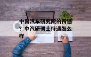 中国汽车研究院的待遇？中汽研硕士待遇怎么样