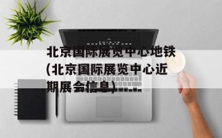 北京国际展览中心地铁(北京国际展览中心近期展会信息)