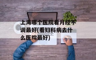 上海哪个医院看月经不调最好(看妇科病去什么医院最好)