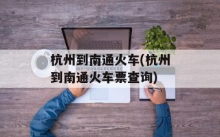 杭州到南通火车(杭州到南通火车票查询)