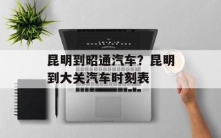 昆明到昭通汽车？昆明到大关汽车时刻表
