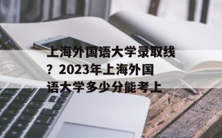 上海外国语大学录取线？2023年上海外国语大学多少分能考上