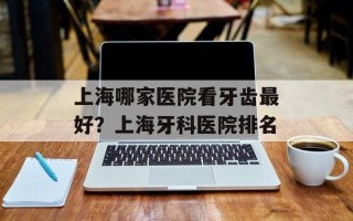 上海哪家医院看牙齿最好？上海牙科医院排名