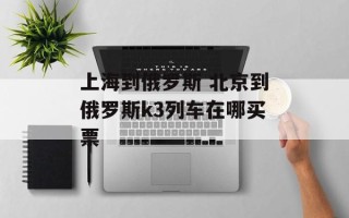 上海到俄罗斯 北京到俄罗斯k3列车在哪买票
