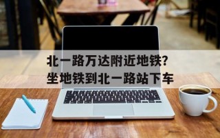 北一路万达附近地铁？坐地铁到北一路站下车