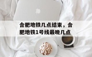 合肥地铁几点结束，合肥地铁1号线最晚几点