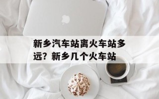 新乡汽车站离火车站多远？新乡几个火车站