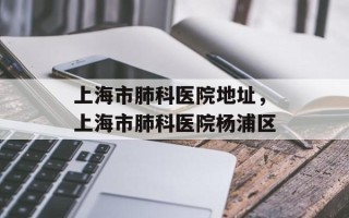 上海市肺科医院地址，上海市肺科医院杨浦区