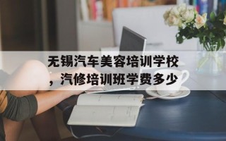 无锡汽车美容培训学校，汽修培训班学费多少