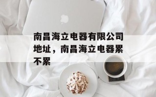 南昌海立电器有限公司地址，南昌海立电器累不累