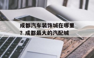 成都汽车装饰城在哪里？成都最大的汽配城