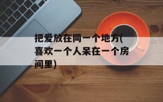 把爱放在同一个地方(喜欢一个人呆在一个房间里)