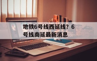 地铁6号线西延线？6号线南延最新消息