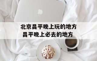 北京昌平晚上玩的地方 昌平晚上必去的地方