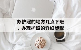 办护照的地方几点下班，办理护照的详细步骤