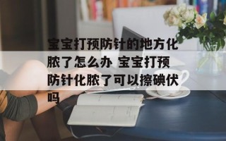 宝宝打预防针的地方化脓了怎么办 宝宝打预防针化脓了可以擦碘伏吗