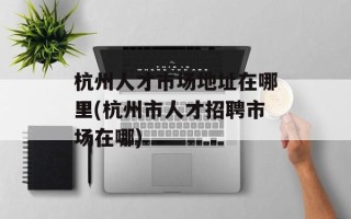 杭州人才市场地址在哪里(杭州市人才招聘市场在哪)