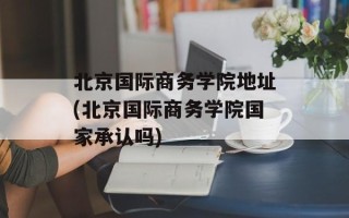 北京国际商务学院地址(北京国际商务学院国家承认吗)