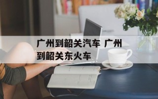 广州到韶关汽车 广州到韶关东火车