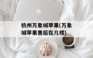 杭州万象城苹果(万象城苹果售后在几楼)