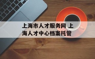 上海市人才服务网 上海人才中心档案托管