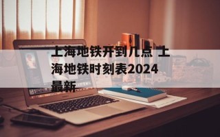 上海地铁开到几点 上海地铁时刻表2024最新
