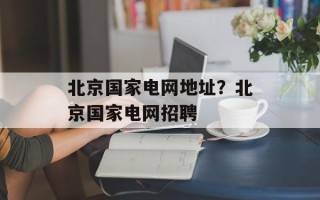 北京国家电网地址？北京国家电网招聘