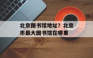 北京图书馆地址？北京市最大图书馆在哪里