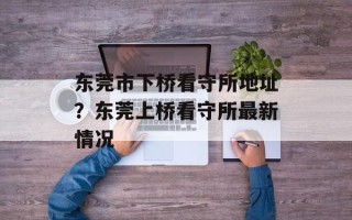 东莞市下桥看守所地址？东莞上桥看守所最新情况